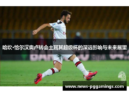 哈坎·恰尔汉奥卢转会土耳其超级杯的深远影响与未来展望