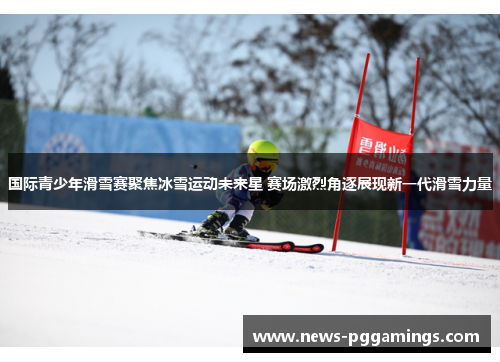 国际青少年滑雪赛聚焦冰雪运动未来星 赛场激烈角逐展现新一代滑雪力量