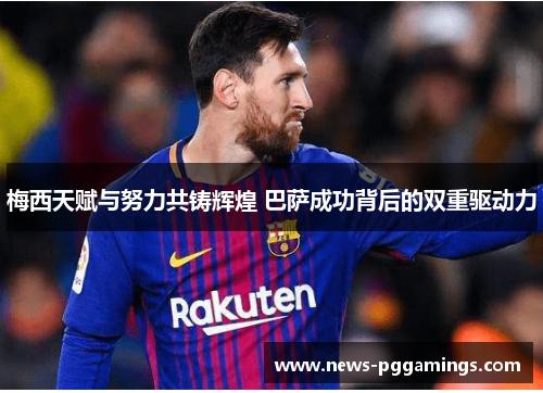 梅西天赋与努力共铸辉煌 巴萨成功背后的双重驱动力