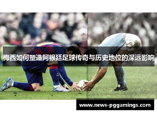 梅西如何塑造阿根廷足球传奇与历史地位的深远影响