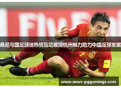 桑尼与国足球迷热情互动展现杭州魅力助力中国足球发展