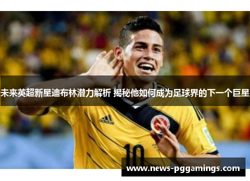 未来英超新星迪布林潜力解析 揭秘他如何成为足球界的下一个巨星