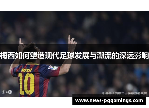 梅西如何塑造现代足球发展与潮流的深远影响