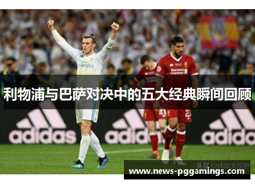 利物浦与巴萨对决中的五大经典瞬间回顾