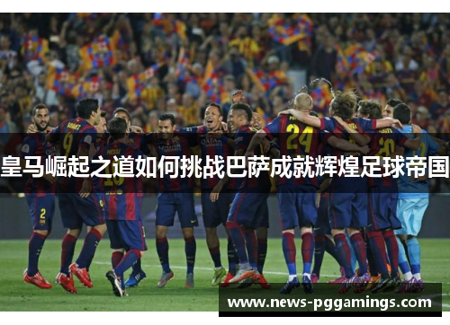 皇马崛起之道如何挑战巴萨成就辉煌足球帝国