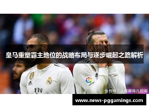 皇马重塑霸主地位的战略布局与逐步崛起之路解析