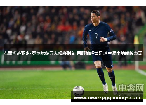 克里斯蒂亚诺·罗纳尔多五大精彩时刻 回顾他辉煌足球生涯中的巅峰表现