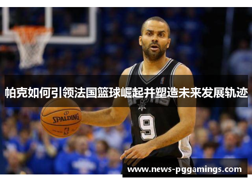帕克如何引领法国篮球崛起并塑造未来发展轨迹