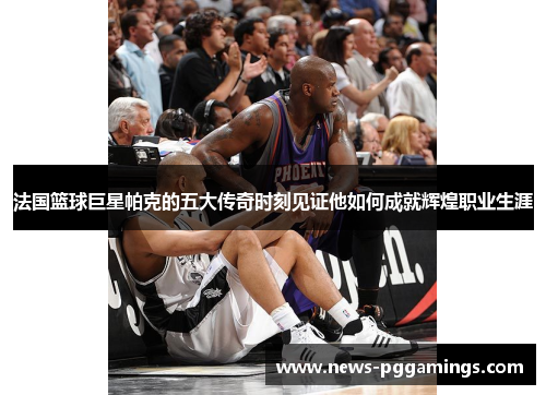 法国篮球巨星帕克的五大传奇时刻见证他如何成就辉煌职业生涯