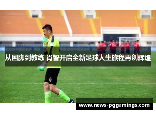 从国脚到教练 肖智开启全新足球人生旅程再创辉煌