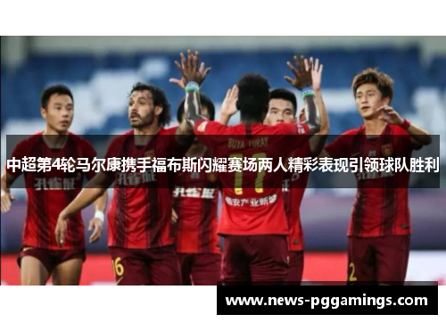 中超第4轮马尔康携手福布斯闪耀赛场两人精彩表现引领球队胜利