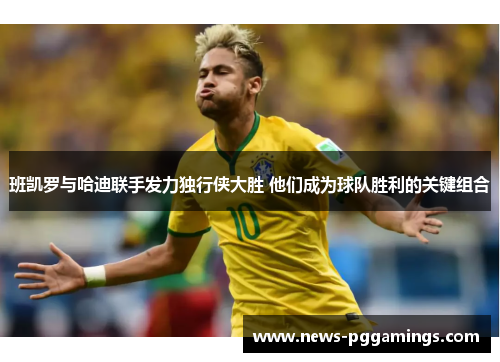 班凯罗与哈迪联手发力独行侠大胜 他们成为球队胜利的关键组合