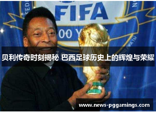 贝利传奇时刻揭秘 巴西足球历史上的辉煌与荣耀