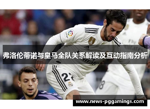 弗洛伦蒂诺与皇马全队关系解读及互动指南分析