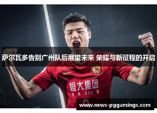 萨尔瓦多告别广州队后展望未来 荣耀与新征程的开启