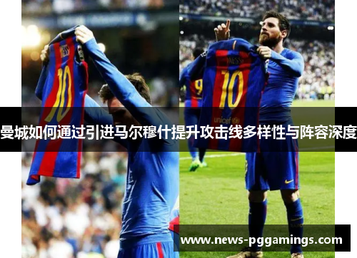 曼城如何通过引进马尔穆什提升攻击线多样性与阵容深度