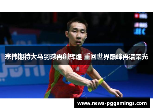 宗伟期待大马羽球再创辉煌 重回世界巅峰再谱荣光