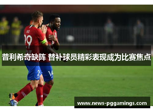 普利希奇缺阵 替补球员精彩表现成为比赛焦点