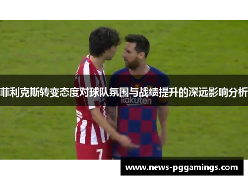 菲利克斯转变态度对球队氛围与战绩提升的深远影响分析
