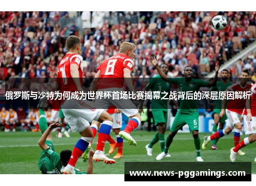 俄罗斯与沙特为何成为世界杯首场比赛揭幕之战背后的深层原因解析
