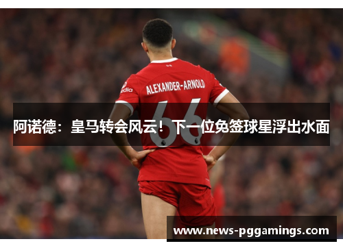 阿诺德：皇马转会风云！下一位免签球星浮出水面