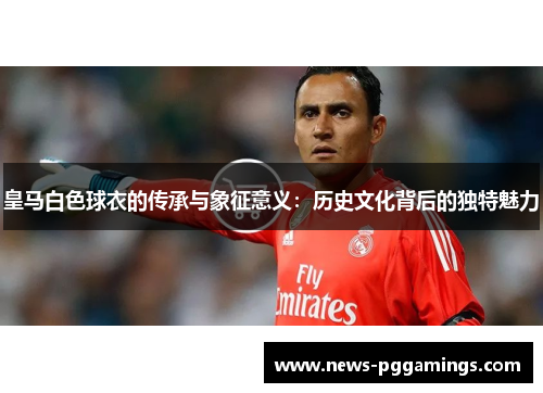 皇马白色球衣的传承与象征意义：历史文化背后的独特魅力