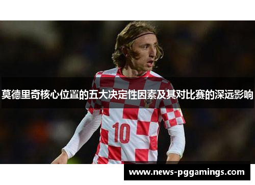 莫德里奇核心位置的五大决定性因素及其对比赛的深远影响