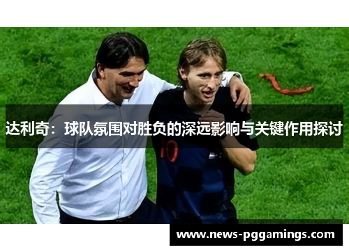 达利奇：球队氛围对胜负的深远影响与关键作用探讨