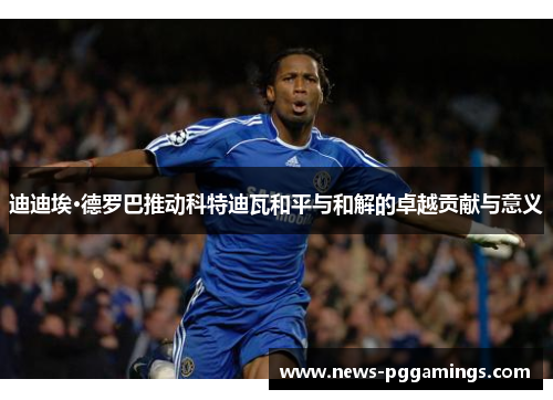 迪迪埃·德罗巴推动科特迪瓦和平与和解的卓越贡献与意义