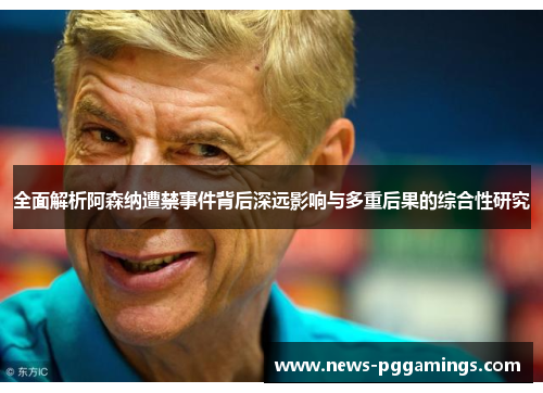 全面解析阿森纳遭禁事件背后深远影响与多重后果的综合性研究