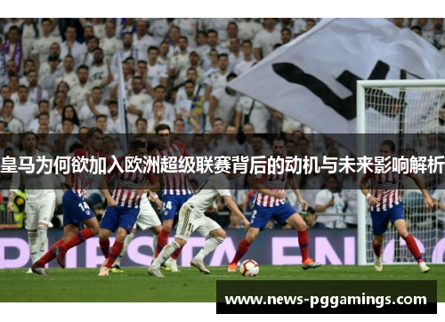 皇马为何欲加入欧洲超级联赛背后的动机与未来影响解析