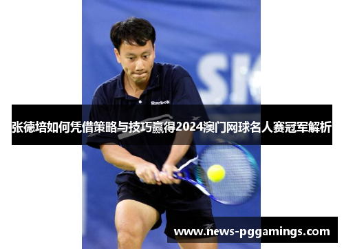 张德培如何凭借策略与技巧赢得2024澳门网球名人赛冠军解析