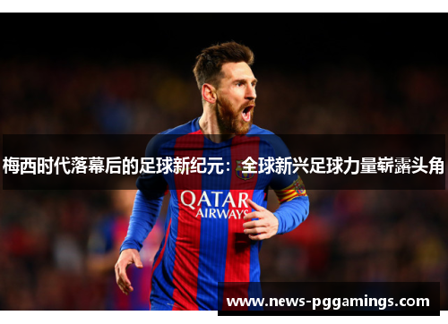 梅西时代落幕后的足球新纪元：全球新兴足球力量崭露头角